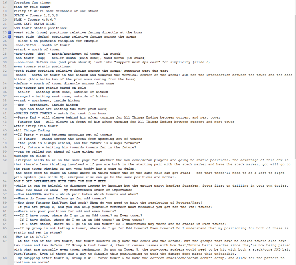 A set of notes going over Rinon 341 Forsaken. Copied below:

forsaken fun times:
find my role buddy
verify if we're same mechanic or one stack
STACK - Towers 1;2;3;8
SAME - Towers 4;5;6;7
CONE LEFT DEFAM RIGHT
odd tower static positions:
-west side (cone) positions relative facing directly at the boss
-east side (defam) positions relative facing across the arena
--slide 5 on pastebin raidplan for example
-cone/defam - south of tower
-stack - north of tower
-non-tower (dps) - north/northwest of tower (in stack)
-non-tower (sup) - healer south (bait cone), tank north (in stack)
--non-cone defams can (and prob should) lock into "support west dps east" for simplicity (slide 6)
even towers static positions:
-both sides position relative facing across the arena; supports west dps east
-cones - north of tower in the hitbox and towards the vertical center of the arena; aim for the intersection between the tower and the boss hitbox (this baits two of the prox aoes coming from the boss)
-defams - south of tower directly across from cone
-non-towers are static based on role
--healer - baiting west cone, outside of hitbox
--ranged - baiting east cone, outside of hitbox
--tank - northwest, inside hitbox
--dps - northeast, inside hitbox
---dps and tank are baiting two more prox aoes)
-DURING EVEN TOWERS - watch for cast from boss
--Pasts End - will cleave behind him after turning for All Things Ending between current and next tower
--Futures End - will cleave in front of him after turning for All Things Ending between current and next tower
After every even tower
-All Things Ending
--If Pasts - stand between upcoming set of towers
--If Future - stand across the arena from upcoming set of towers
--"the past is always behind, and the future is always forward"
--alt, future = baiting him towards towers far in the future?
--can be called out ahead of time either way
musings on slide 6
-everyone needs to be on the same page for whether the non cone/defam players are going to static positions. the advantage of this obv is that there's less thinking involved - if you are both in the starting pair with the stack marker and have the stack marker, you will go to the same tower whether or not your buddy has a cone or defam.
-the does seem to cause an issue where on third tower two of the same role can get stack - for that there'll need to be a left-to-right prio system (see slide 8). everyone else can go to the same positions are normal.
DON'T GET OVERWHELMED WITH INFO YOU DON'T NEED
-while it can be helpful to diagnose issues by knowing how the entire party handles forsaken, focus first on drilling in your own duties.
-WHAT YOU NEED TO KNOW - my recommended order of importance
--How AAABBBBA works - which pair takes which towers and when?
--Where do Cones and Defams go for odd towers?
--How does Futures End/Past End work? When do you need to bait the resolution of Futures/Past?
--If you are group B, how you can help yourself remember what mechanic you got for the 4th+ towers?
--Where are your positions for odd and even towers?
---If I have cone, where do I go in an Odd tower? an Even tower?
---If I have defam, where do I go in an Odd tower? an Even tower?
---If I have stack, where do I go in an Odd tower? Do I understand why there are no stacks in Even towers?
---If my group is not taking a tower, where do I go for Odd towers? Even towers? Do I understand that my positioning for both of these is static and set in stone?
-Why is it 3/4/1?
--At the end of the 3rd tower, the tower soakers only have two cones and two defams, but the groups that have no soaked towers also have two cones and two defams. If Group A took tower 4, then it causes issues with how Past/Future baits resolve since they're now being paired with what are normally even tower mechanics. So now on Tower 5, the non-tower soakers would need to be hit with both a stack/cone AND bait Past/Future. Even if there was a way to finagle this positioning to work the damage done makes this unfeasible.
--By swapping after tower 3, Group B will force tower 5 to have the correct stack/cone/defam debuff setup, and allow for the pattern to continue as normal.

